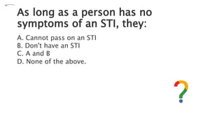 As long as a person has no
symptoms of an STI, they:
A. Cannot pass on an STI
B. Don't have an STI
C. A and B
D. None of the above.
 