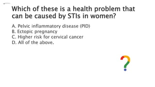 Which of these is a health problem that
can be caused by STIs in women?
A. Pelvic inflammatory disease (PID)
B. Ectopic pregnancy
C. Higher risk for cervical cancer
D. All of the above.
 