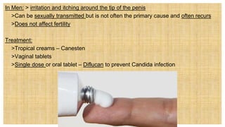 In Men: > irritation and itching around the tip of the penis
• >Can be sexually transmitted but is not often the primary cause and often recurs
• >Does not affect fertility
Treatment:
 >Tropical creams – Canesten
 >Vaginal tablets
 >Single dose or oral tablet – Diflucan to prevent Candida infection
 