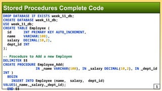 DROP DATABASE IF EXISTS week_11_db;
CREATE DATABASE week_11_db;
USE week_11_db;
CREATE TABLE Employee (
id INT PRIMARY KEY AUTO_INCREMENT,
name VARCHAR(100),
salary DECIMAL(10,2),
dept_id INT
);
-- Procedure to Add a new Employee
DELIMITER $$
CREATE PROCEDURE Employee_Add(
IN _name VARCHAR(100), IN _salary DECIMAL(10,2), IN _dept_id
INT )
BEGIN
INSERT INTO Employee (name, salary, dept_id)
VALUES(_name,_salary,_dept_id);
END $$
Stored Procedures Complete Code
1
 