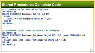 -- Procedure to Get Data of an Employee
DELIMITER $$
CREATE PROCEDURE Employee_Get(IN _id INT)
BEGIN
SELECT * FROM Employee WHERE id = _id;
END $$
DELIMITER ;
-- Procedure to Get Selected Data of an Employee
DELIMITER $$
CREATE PROCEDURE Employee_Get_Name(IN _id INT, OUT _name VARCHAR(100))
BEGIN
SELECT name INTO _name FROM Employee WHERE id = _id;
END $$
DELIMITER ;
Stored Procedures Complete Code
2
 