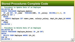 -- Procedure to Update Data of an Employee
DELIMITER $$
CREATE PROCEDURE Employee_Update(
IN _id INT, IN _name VARCHAR(100), IN _salary DECIMAL(10,2), IN
_dept_id INT )
BEGIN
UPDATE Employee SET name=_name, salary=_salary, dept_id=_dept_id WHERE
id=_id;
END$$
DELIMITER ;
-- Procedure to Delete Data of an Employee
DELIMITER $$
CREATE PROCEDURE Employee_Delete( IN _id INT)
BEGIN
DELETE FROM Employee WHERE id=_id;
END $$
DELIMITER ;
Stored Procedures Complete Code
3
 