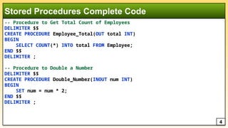 -- Procedure to Get Total Count of Employees
DELIMITER $$
CREATE PROCEDURE Employee_Total(OUT total INT)
BEGIN
SELECT COUNT(*) INTO total FROM Employee;
END $$
DELIMITER ;
-- Procedure to Double a Number
DELIMITER $$
CREATE PROCEDURE Double_Number(INOUT num INT)
BEGIN
SET num = num * 2;
END $$
DELIMITER ;
Stored Procedures Complete Code
4
 