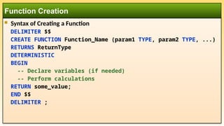  Syntax of Creating a Function
DELIMITER $$
CREATE FUNCTION Function_Name (param1 TYPE, param2 TYPE, ...)
RETURNS ReturnType
DETERMINISTIC
BEGIN
-- Declare variables (if needed)
-- Perform calculations
RETURN some_value;
END $$
DELIMITER ;
Function Creation
 
