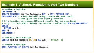 Example 1: A Simple Function to Add Two Numbers
-- Define a Function
DELIMITER $$
CREATE FUNCTION Add_Two_Numbers(a INT, b INT) RETURNS INT
DETERMINISTIC # A function will always return the same result
# when given the same input parameters.
# If a function can return different results for the same input
# (e.g., it uses NOW(), RAND(), or queries a table) USE NOT DETERMINISTIC
BEGIN
RETURN a + b;
END $$
DELIMITER ;
-- Now Call this Function
SELECT Add_Two_Numbers(10, 20) AS Sum; -- Output: 30
-- Delete a Function
DROP FUNCTION IF EXISTS Add_Two_Numbers;
 