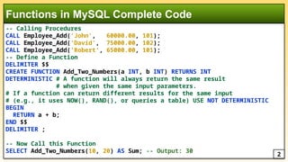 -- Calling Procedures
CALL Employee_Add('John', 60000.00, 101);
CALL Employee_Add('David', 75000.00, 102);
CALL Employee_Add('Robert', 65000.00, 101);
-- Define a Function
DELIMITER $$
CREATE FUNCTION Add_Two_Numbers(a INT, b INT) RETURNS INT
DETERMINISTIC # A function will always return the same result
# when given the same input parameters.
# If a function can return different results for the same input
# (e.g., it uses NOW(), RAND(), or queries a table) USE NOT DETERMINISTIC
BEGIN
RETURN a + b;
END $$
DELIMITER ;
-- Now Call this Function
SELECT Add_Two_Numbers(10, 20) AS Sum; -- Output: 30
Functions in MySQL Complete Code
2
 