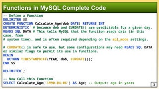 -- Define a Function
DELIMITER $$
CREATE FUNCTION Calculate_Age(dob DATE) RETURNS INT
DETERMINISTIC # because dob and CURDATE() are predictable for a given day.
READS SQL DATA # This tells MySQL that the function reads data (in this
case, from
# system time), and is often required depending on the sql_mode settings.
# CURDATE() is safe to use, but some configurations may need READS SQL DATA
or similar flags to permit its use in functions.
BEGIN
RETURN TIMESTAMPDIFF(YEAR, dob, CURDATE());
END $$
DELIMITER ;
-- Now Call this Function
SELECT Calculate_Age('1990-04-06') AS Age; -- Output: age in years
Functions in MySQL Complete Code
3
 