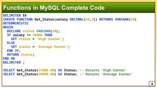 DELIMITER $$
CREATE FUNCTION Get_Status(salary DECIMAL(10,2)) RETURNS VARCHAR(20)
DETERMINISTIC
BEGIN
DECLARE status VARCHAR(20);
IF salary >= 70000 THEN
SET status = 'High Earner';
ELSE
SET status = 'Average Earner';
END IF;
RETURN status;
END $$
DELIMITER ;
SELECT Get_Status(75000.00) AS Status; -- Returns 'High Earner'
SELECT Get_Status(50000.00) AS Status; -- Returns 'Average Earner'
Functions in MySQL Complete Code
4
 