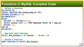 -- Define a Function
DELIMITER $$
CREATE FUNCTION Get_Salary(emp_id INT)
RETURNS DECIMAL(10,2)
DETERMINISTIC
BEGIN
DECLARE sal DECIMAL(10,2);
SELECT salary INTO sal FROM Employee WHERE id = emp_id;
RETURN sal;
END $$
DELIMITER ;
-- Now Call this Function
SELECT Get_Salary(2) AS Salary; -- Output: 30
-- Delete a Function
DROP FUNCTION IF EXISTS Get_Salary;
Functions in MySQL Complete Code
5
 
