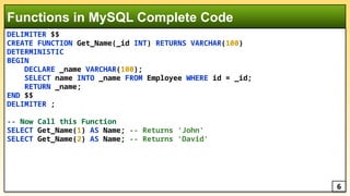 DELIMITER $$
CREATE FUNCTION Get_Name(_id INT) RETURNS VARCHAR(100)
DETERMINISTIC
BEGIN
DECLARE _name VARCHAR(100);
SELECT name INTO _name FROM Employee WHERE id = _id;
RETURN _name;
END $$
DELIMITER ;
-- Now Call this Function
SELECT Get_Name(1) AS Name; -- Returns 'John'
SELECT Get_Name(2) AS Name; -- Returns 'David'
Functions in MySQL Complete Code
6
 