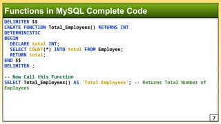 DELIMITER $$
CREATE FUNCTION Total_Employees() RETURNS INT
DETERMINISTIC
BEGIN
DECLARE total INT;
SELECT COUNT(*) INTO total FROM Employee;
RETURN total;
END $$
DELIMITER ;
-- Now Call this Function
SELECT Total_Employees() AS 'Total Employees'; -- Returns Total Number of
Employees
Functions in MySQL Complete Code
7
 