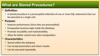  Definition:
 A stored procedure is a precompiled collection of one or more SQL statements that can
be executed as a single unit.
 Purpose:
 Improve performance (since they are precompiled).
 Encapsulate business logic inside the database.
 Promote reusability and maintainability.
 Allow for better control over data manipulation.
 Characteristics:
 Stored within the database.
 Can accept parameters and return results.
 Can be executed repeatedly.
What are Stored Procedures?
 