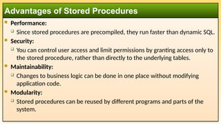  Performance:
 Since stored procedures are precompiled, they run faster than dynamic SQL.
 Security:
 You can control user access and limit permissions by granting access only to
the stored procedure, rather than directly to the underlying tables.
 Maintainability:
 Changes to business logic can be done in one place without modifying
application code.
 Modularity:
 Stored procedures can be reused by different programs and parts of the
system.
Advantages of Stored Procedures
 