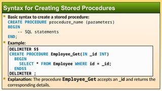  Basic syntax to create a stored procedure:
CREATE PROCEDURE procedure_name (parameters)
BEGIN
-- SQL statements
END;
 Example:
 Explanation: The procedure Employee_Get accepts an _id and returns the
corresponding details.
Syntax for Creating Stored Procedures
DELIMITER $$
CREATE PROCEDURE Employee_Get(IN _id INT)
BEGIN
SELECT * FROM Employee WHERE id = _id;
END$$
DELIMITER ;
 