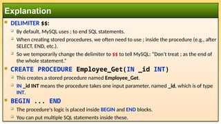  DELIMITER $$:
 By default, MySQL uses ; to end SQL statements.
 When creating stored procedures, we often need to use ; inside the procedure (e.g., after
SELECT, END, etc.).
 So we temporarily change the delimiter to $$ to tell MySQL: “Don’t treat ; as the end of
the whole statement.”
 CREATE PROCEDURE Employee_Get(IN _id INT)
 This creates a stored procedure named Employee_Get.
 IN _id INT means the procedure takes one input parameter, named _id, which is of type
INT.
 BEGIN ... END
 The procedure's logic is placed inside BEGIN and END blocks.
 You can put multiple SQL statements inside these.
Explanation
 