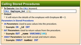  To Execute: Use the CALL keyword.
 Output:
 It will return the details of the employee with Employee ID = 2.
Parameters in Stored Procedures
 IN Parameters: Used to pass values into the procedure.
 Example: IN _id INT
 OUT Parameters: Used to return values from the procedure.
 Example: OUT _name VARCHAR(100)
 INOUT Parameters: Can both accept and return values.
 Example: INOUT number INT
Calling Stored Procedures
CALL Employee_Get (2);
 