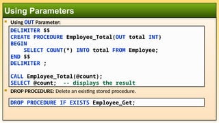  Using OUT Parameter:
 DROP PROCEDURE: Delete an existing stored procedure.
Using Parameters
DROP PROCEDURE IF EXISTS Employee_Get;
DELIMITER $$
CREATE PROCEDURE Employee_Total(OUT total INT)
BEGIN
SELECT COUNT(*) INTO total FROM Employee;
END $$
DELIMITER ;
CALL Employee_Total(@count);
SELECT @count; -- displays the result
 