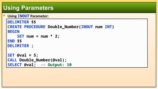  Using INOUT Parameter:
Using Parameters
DELIMITER $$
CREATE PROCEDURE Double_Number(INOUT num INT)
BEGIN
SET num = num * 2;
END $$
DELIMITER ;
SET @val = 5;
CALL Double_Number(@val);
SELECT @val; -- Output: 10
 