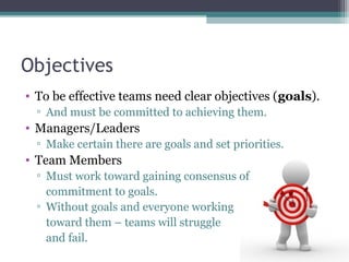 Objectives
• To be effective teams need clear objectives (goals).
▫ And must be committed to achieving them.
• Managers/Le...