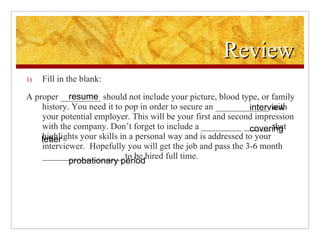 Review Fill in the blank: A proper _________ should not include your picture, blood type, or family history. You need it to pop in order to secure an ____________ with your potential employer. This will be your first and second impression with the company. Don’t forget to include a _________ ______ that highlights your skills in a personal way and is addressed to your interviewer.  Hopefully you will get the job and pass the 3-6 month __________________ to be hired full time. resume interview covering letter probationary period 
