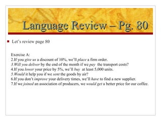 Language Review – Pg. 80 Let’s review page 80 Exercise A: If you  give us  a discount of 10%, we’ll  place  a firm order. Will you deliver  by the end of the month if we  pay  the transport costs? If you  lower  your price by 5%, we’ll  buy  at least 5,000 units. Would  it help you if we  sent  the goods by air? If you don’t  improve  your delivery times, we’ll  have  to find a new supplier. If we  joined  an association of producers, we  would get  a better price for our coffee. 