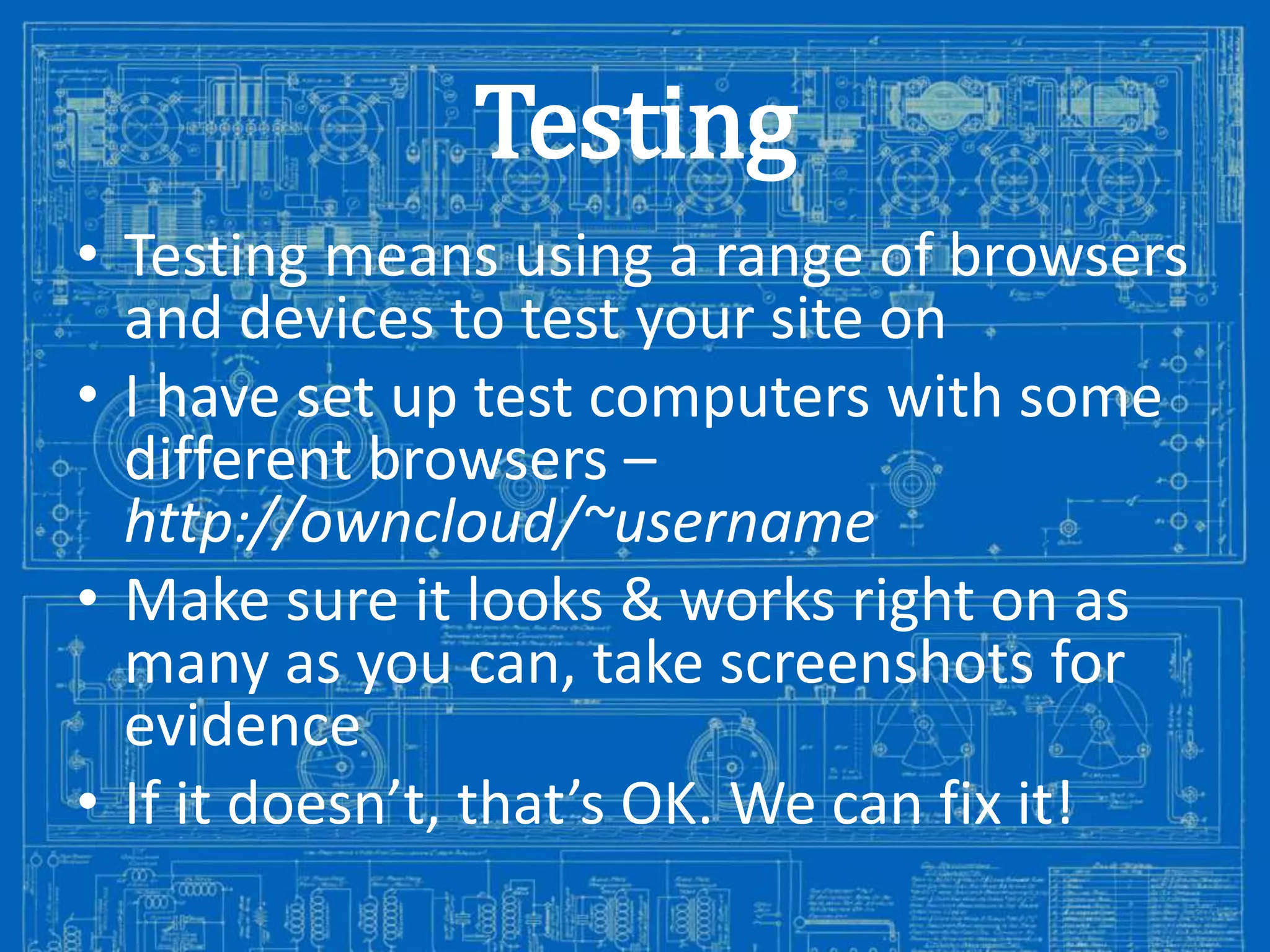 Testing
• Testing means using a range of browsers
and devices to test your site on
• I have set up test computers with some
different browsers –
http://owncloud/~username
• Make sure it looks & works right on as
many as you can, take screenshots for
evidence
• If it doesn’t, that’s OK. We can fix it!
Image from: http://antiqueradios.com/forums/viewtopic.php?f=1&t=188309&start=20

 