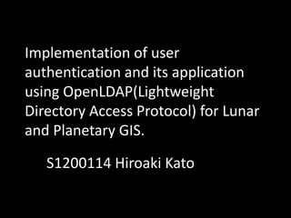 Implementation of user
authentication and its application
using OpenLDAP(Lightweight
Directory Access Protocol) for Lunar
and Planetary GIS.
S1200114 Hiroaki Kato
 