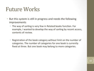 Future	Works	
•  But	this	system	is	s@ll	in	progress	and	needs	the	following	
improvements		
•  The	way	of	sor@ng	is	very	few	in	Related	books	func@on.	For	
example,	I	wanted	to	develop	the	way	of	sor@ng	by	recent	access,	
contents	of	review.		
•  Registra@on	of	the	book	category	without	limit	on	the	number	of	
categories.	The	number	of	categories	for	one	book	is	currently	
ﬁxed	at	three.	But	one	book	may	belong	to	more	categories.	
10	
 