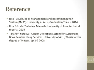Reference	
•  Risa	Fukuda.	Book	Management	and	Recommenda@on	
System(BMRS).	University	of	Aizu,	Gradua@on	Thesis.	2014		
•  Risa	Fukuda.	Technical	Manuals.	University	of	Aizu,	technical	
reports.	2014		
•  Takanori	Kuroiwa.	A	Book	U@liza@on	System	for	Suppor@ng	
Book	Readers	Using	Services.	University	of	Aizu,	Thesis	for	the	
degree	of	Master.	pp.1-2	2008		
11	
 