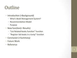 Outline	
•  Introduc@on	(=Background)	
•  What’s	Book	Management	System?	
•  Recommenda@on	Model	
•  Purpose	
•  New	func@on(=	Results)	
•  “List	Related	books	func@on”	func@on	
•  “Register	lab	books	in	a	lump”	func@on	
•  Conclusion	(=Summary)	
•  Future	Work	
•  Reference	
2	
 