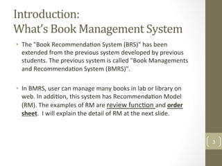 Introduction:		
What’s	Book	Management	System	
•  The	"Book	Recommenda@on	System	(BRS)"	has	been	
extended	from	the	previous	system	developed	by	previous	
students.	The	previous	system	is	called	"Book	Managements	
and	Recommenda@on	System	(BMRS)".		
•  In	BMRS,	user	can	manage	many	books	in	lab	or	library	on	
web.	In	addi@on,	this	system	has	Recommenda@on	Model	
(RM).	The	examples	of	RM	are	review	func@on	and	order	
sheet.		I	will	explain	the	detail	of	RM	at	the	next	slide.	
	
3	
 