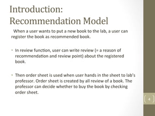 Introduction:	
Recommendation	Model	
		When	a	user	wants	to	put	a	new	book	to	the	lab,	a	user	can	
register	the	book	as	recommended	book.		
	
•  In	review	func@on,	user	can	write	review	(=	a	reason	of	
recommenda@on	and	review	point)	about	the	registered	
book.	
		
•  Then	order	sheet	is	used	when	user	hands	in	the	sheet	to	lab’s	
professor.	Order	sheet	is	created	by	all	review	of	a	book.	The	
professor	can	decide	whether	to	buy	the	book	by	checking	
order	sheet.		
4	
 