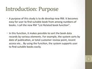 Introduction:	Purpose	
•  A	purpose	of	this	study	is	to	de	develop	new	RM.	It	becomes	
easy	for	user	to	ﬁnd	suitable	book	from	among	numbers	of	
books.	I	call	the	new	RM	“List	Related	book	func@on”.		
	
•  In	this	func@on,	it	makes	possible	to	sort	the	book	data	
records	by	various	elements.	For	example,	the	system	sorts	by	
date	of	publica@on,	or	total	customer	review	point,	recent	
access	etc...	By	using	the	func@on,	the	system	supports	user	
to	ﬁnd	suitable	books	easily.		
	
5	
 