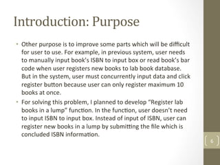 Introduction:	Purpose	
•  Other	purpose	is	to	improve	some	parts	which	will	be	diﬃcult	
for	user	to	use.	For	example,	in	previous	system,	user	needs	
to	manually	input	book’s	ISBN	to	input	box	or	read	book’s	bar	
code	when	user	registers	new	books	to	lab	book	database.	
But	in	the	system,	user	must	concurrently	input	data	and	click	
register	bu[on	because	user	can	only	register	maximum	10	
books	at	once.		
•  For	solving	this	problem,	I	planned	to	develop	“Register	lab	
books	in	a	lump”	func@on.	In	the	func@on,	user	doesn’t	need	
to	input	ISBN	to	input	box.	Instead	of	input	of	ISBN,	user	can	
register	new	books	in	a	lump	by	subming	the	ﬁle	which	is	
concluded	ISBN	informa@on.		
6	
 