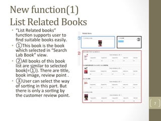 New	function(1)	
List	Related	Books	
•  “List	Related	books”	
func@on	supports	user	to	
ﬁnd	suitable	books	easily.		
•  ①This	book	is	the	book	
which	selected	in	“Search	
Lab	Book”	view.		
•  ②All	books	of	this	book	
list	are	similar	to	selected	
book(=①).	There	are	@tle,	
book	image,	review	point	.		
•  ③User	can	select	the	way	
of	sor@ng	in	this	part.	But	
there	is	only	a	sor@ng	by	
the	customer	review	point.		
7	
 