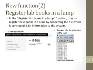 New	function(2)	
Register	lab	books	in	a	lump	
•  In	the	“Register	lab	books	in	a	lump”	func@on,	user	can	
register	new	books	in	a	lump	by	subming	the	ﬁle	which	
is	concluded	ISBN	informa@on	to	the	system.		
8	
 