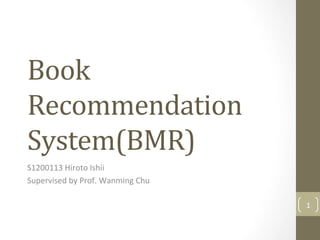 Book	
Recommendation	
System(BMR)	
S1200113	Hiroto	Ishii	
Supervised	by	Prof.	Wanming	Chu	
1	
 