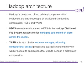 Eakasit Pacharawongsakda, Ph.D. Big Data Engineering Program, CITE, DPU
Hadoop architecture
• Hadoop is composed of two primary components that
implement the basic concepts of distributed storage and
computation: HDFS and YARN
• HDFS (sometimes shortened to DFS) is the Hadoop Distributed
File System, responsible for managing data stored on disks
across the cluster.
• YARN acts as a cluster resource manager, allocating
computational assets (processing availability and memory on
worker nodes) to applications that wish to perform a distributed
computation.
10
 