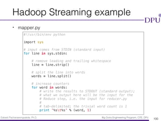 Eakasit Pacharawongsakda, Ph.D. Big Data Engineering Program, CITE, DPU
Hadoop Streaming example
• mapper.py
100
#!/usr/bin/env python
import sys
# input comes from STDIN (standard input)
for line in sys.stdin:
# remove leading and trailing whitespace
line = line.strip()
# split the line into words
words = line.split()
# increase counters
for word in words:
# write the results to STDOUT (standard output);
# what we output here will be the input for the
# Reduce step, i.e. the input for reducer.py
#
# tab-delimited; the trivial word count is 1
print '%st%s' % (word, 1)
 
