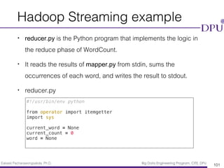 Eakasit Pacharawongsakda, Ph.D. Big Data Engineering Program, CITE, DPU
Hadoop Streaming example
• reducer.py is the Python program that implements the logic in
the reduce phase of WordCount.
• It reads the results of mapper.py from stdin, sums the
occurrences of each word, and writes the result to stdout.
• reducer.py
101
#!/usr/bin/env python
from operator import itemgetter
import sys
current_word = None
current_count = 0
word = None
 