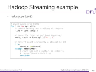 Eakasit Pacharawongsakda, Ph.D. Big Data Engineering Program, CITE, DPU
Hadoop Streaming example
• reducer.py (cont’)
102
# input comes from STDIN
for line in sys.stdin:
# remove leading and trailing whitespace
line = line.strip()
# parse the input we got from mapper.py
word, count = line.split('t', 1)
# convert count (currently a string) to int
try:
count = int(count)
except ValueError:
# count was not a number, so silently
# ignore/discard this line
continue
 