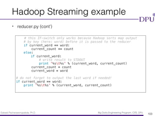 Eakasit Pacharawongsakda, Ph.D. Big Data Engineering Program, CITE, DPU
Hadoop Streaming example
• reducer.py (cont’)
103
# this IF-switch only works because Hadoop sorts map output
# by key (here: word) before it is passed to the reducer
if current_word == word:
current_count += count
else:
if current_word:
# write result to STDOUT
print '%st%s' % (current_word, current_count)
current_count = count
current_word = word
# do not forget to output the last word if needed!
if current_word == word:
print '%st%s' % (current_word, current_count)
 