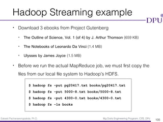 Eakasit Pacharawongsakda, Ph.D. Big Data Engineering Program, CITE, DPU
Hadoop Streaming example
• Download 3 ebooks from Project Gutenberg
• The Outline of Science, Vol. 1 (of 4) by J. Arthur Thomson (659 KB)
• The Notebooks of Leonardo Da Vinci (1.4 MB)
• Ulysses by James Joyce (1.5 MB)
• Before we run the actual MapReduce job, we must ﬁrst copy the
ﬁles from our local ﬁle system to Hadoop’s HDFS.
105
 
$ hadoop fs -put pg20417.txt books/pg20417.txt
$ hadoop fs -put 5000-8.txt books/5000-8.txt
$ hadoop fs -put 4300-0.txt books/4300-0.txt
$ hadoop fs -ls books
 