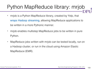 Eakasit Pacharawongsakda, Ph.D. Big Data Engineering Program, CITE, DPU
Python MapReduce library: mrjob
• mrjob is a Python MapReduce library, created by Yelp, that
wraps Hadoop streaming, allowing MapReduce applications to
be written in a more Pythonic manner.
• mrjob enables multistep MapReduce jobs to be written in pure
Python.
• MapReduce jobs written with mrjob can be tested locally, run on
a Hadoop cluster, or run in the cloud using Amazon Elastic
MapReduce (EMR).
109
 