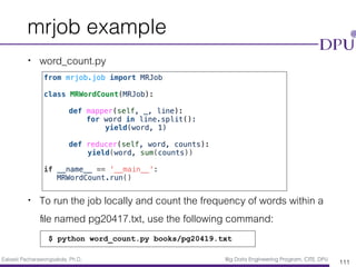 Eakasit Pacharawongsakda, Ph.D. Big Data Engineering Program, CITE, DPU
mrjob example
• word_count.py
• To run the job locally and count the frequency of words within a
ﬁle named pg20417.txt, use the following command:
111
from mrjob.job import MRJob
class MRWordCount(MRJob):
def mapper(self, _, line):
for word in line.split():
yield(word, 1)
def reducer(self, word, counts):
yield(word, sum(counts))
if __name__ == '__main__':
MRWordCount.run()
$ python word_count.py books/pg20419.txt
 