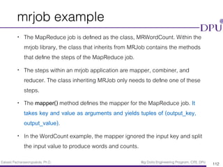 Eakasit Pacharawongsakda, Ph.D. Big Data Engineering Program, CITE, DPU
mrjob example
• The MapReduce job is deﬁned as the class, MRWordCount. Within the
mrjob library, the class that inherits from MRJob contains the methods
that deﬁne the steps of the MapReduce job.
• The steps within an mrjob application are mapper, combiner, and
reducer. The class inheriting MRJob only needs to deﬁne one of these
steps.
• The mapper() method deﬁnes the mapper for the MapReduce job. It
takes key and value as arguments and yields tuples of (output_key,
output_value).
• In the WordCount example, the mapper ignored the input key and split
the input value to produce words and counts.
112
 