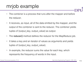 Eakasit Pacharawongsakda, Ph.D. Big Data Engineering Program, CITE, DPU
mrjob example
• The combiner is a process that runs after the mapper and before
the reducer.
• It receives, as input, all of the data emitted by the mapper, and the
output of the combiner is sent to the reducer. The combiner yields
tuples of (output_key, output_value) as output.
• The reducer() method deﬁnes the reducer for the MapReduce job.
• It takes a key and an iterator of values as arguments and yields
tuples of (output_key, output_value).
• In example, the reducer sums the value for each key, which
represents the frequency of words in the input.
113
 
