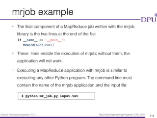 Eakasit Pacharawongsakda, Ph.D. Big Data Engineering Program, CITE, DPU
mrjob example
• The ﬁnal component of a MapReduce job written with the mrjob
library is the two lines at the end of the ﬁle:
if __name__ == '__main__':
MRWordCount.run()
• These lines enable the execution of mrjob; without them, the
application will not work.
• Executing a MapReduce application with mrjob is similar to
executing any other Python program. The command line must
contain the name of the mrjob application and the input ﬁle:
114
$ python mr_job.py input.txt
 