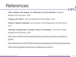 Eakasit Pacharawongsakda, Ph.D. Big Data Engineering Program, CITE, DPU
References
• "Data Analytics with Hadoop: An Introduction for Data Scientists", Benjamin
Bengfort and Jenny Kim, 2016
• "Hadoop with Python", Zachary Radtka and Donald Miner, 2016
• "Mining of Massive Datasets",Jure Leskovec, Anand Rajaraman and Jeff Ullman,
2014
• “Big Data Fundamentals: Concepts, Drivers & Techniques”, Thomas Erl, Wajid
Khattak and Paul Buhler, 2016
• http://www.michael-noll.com/tutorials/writing-an-hadoop-mapreduce-program-in-
python/
• http://iotdonequick.com/2016/06/24/mastering-big-data-with-distributed-processing/
• https://www.liquidweb.com/kb/how-to-install-pip-on-centos-7/
116
 