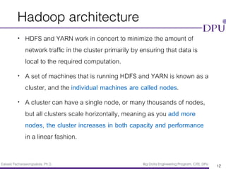 Eakasit Pacharawongsakda, Ph.D. Big Data Engineering Program, CITE, DPU
Hadoop architecture
• HDFS and YARN work in concert to minimize the amount of
network trafﬁc in the cluster primarily by ensuring that data is
local to the required computation.
• A set of machines that is running HDFS and YARN is known as a
cluster, and the individual machines are called nodes.
• A cluster can have a single node, or many thousands of nodes,
but all clusters scale horizontally, meaning as you add more
nodes, the cluster increases in both capacity and performance
in a linear fashion.
12
 